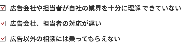 広告会社や担当者が自社の業界を十分に理解 できていない。広告会社、担当者の対応が遅い。広告以外の相談には乗ってもらえない。